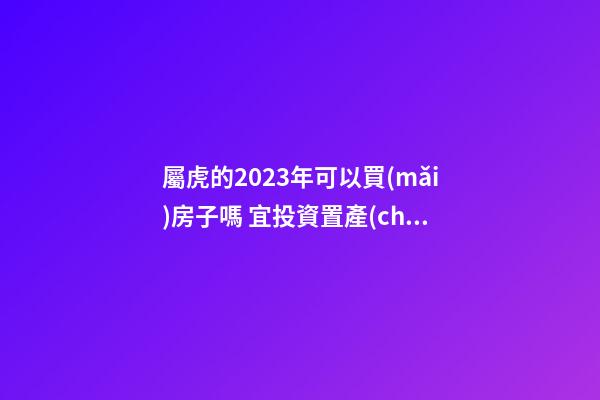 屬虎的2023年可以買(mǎi)房子嗎 宜投資置產(chǎn)嗎